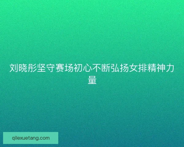 刘晓彤坚守赛场初心不断弘扬女排精神力量