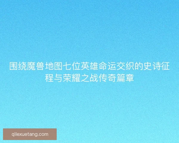 围绕魔兽地图七位英雄命运交织的史诗征程与荣耀之战传奇篇章