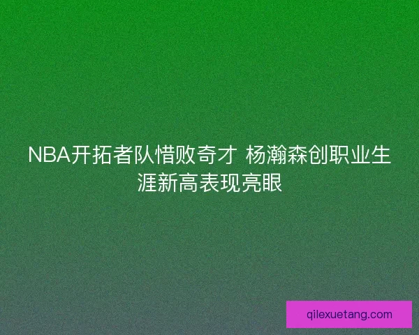 NBA开拓者队惜败奇才 杨瀚森创职业生涯新高表现亮眼